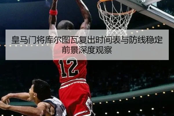 皇马门将库尔图瓦复出时间表与防线稳定前景深度观察