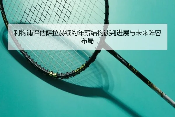 利物浦评估萨拉赫续约年薪结构谈判进展与未来阵容布局