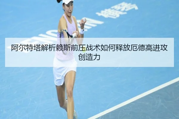 阿尔特塔解析赖斯前压战术如何释放厄德高进攻创造力