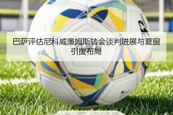 巴萨评估尼科威廉姆斯转会谈判进展与夏窗引援布局