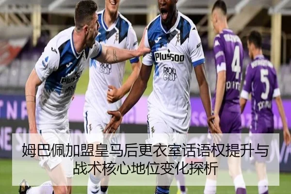 姆巴佩加盟皇马后更衣室话语权提升与战术核心地位变化探析